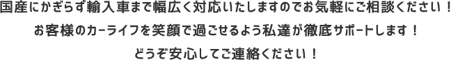 国産にかぎらず輸入車まで幅広く対応いたしますのでお気軽にご相談ください！お客様のカーライフを笑顔で過ごせるよう私達が徹底サポートします！どうぞ安心してご連絡ください！