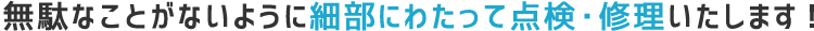無駄なことがないように細部にわたって点検・修理いたします！